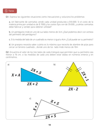 10
Q1. Expresa las siguientes situaciones como inecuaciones y soluciona los problemas:
a. Un fabricante de camisetas vende cada unidad producida a $10.000. Si el costo de la
materia prima por unidad es de $ 7000 y los costos fijos son de 39.000, ¿cuántas camisetas
debe fabricar y vender para obtener utilidad?
b. Un pentágono mide en uno de sus lados menos de 3cm ¿Qué podemos decir con certeza
del perímetro del pentágono?
c. Si la medida del lado de un cuadrado es menor o igual a 4cm ¿Cuál puede ser su perímetro?
d. Un granjero necesita saber cuánto es lo máximo que necesita de alambre de púas para
cercar un terreno cuadrado , donde uno de los lado mide menos de 10m
Q2. Encuentra el valor de los tres lados de cada triángulo que permiten que su perímetro sea
menor a 76 cm, si las medidas de cada uno deben estar dadas en números enteros y en
centímetros.
2X + 5
X + 5
X+3
2X - 2
2X+1
2X + 5
2X + 2
X + A
a) b)
c)
 