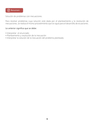 9
Solución de problemas con inecuaciones.
Para resolver problemas cuya solución está dada por el planteamiento y la resolución de
inecuaciones, se realiza el mismo procedimiento que se sigue para el desarrollo de ecuaciones.
Lo anterior significa que se debe:
• Interpretar el enunciado
• Planteamiento y resolución de la inecuación
• Interpretar la solución de la inecuación del problema planteado.
 
