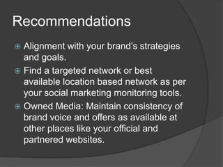 Recommendations
 Alignment with your brand’s strategies
  and goals.
 Find a targeted network or best
  available location based network as per
  your social marketing monitoring tools.
 Owned Media: Maintain consistency of
  brand voice and offers as available at
  other places like your official and
  partnered websites.
 