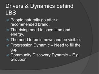 Drivers & Dynamics behind
LBS
 People naturally go after a
  recommended brand.
 The rising need to save time and
  energy.
 The need to be in news and be visible.
 Progression Dynamic – Need to fill the
  gap.
 Community Discovery Dynamic – E.g.
  Groupon
 
