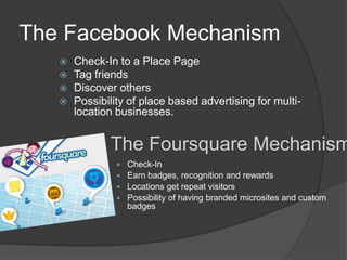The Facebook Mechanism
      Check-In to a Place Page
      Tag friends
      Discover others
      Possibility of place based advertising for multi-
       location businesses.


              The Foursquare Mechanism
                 Check-In
                 Earn badges, recognition and rewards
                 Locations get repeat visitors
                 Possibility of having branded microsites and custom
                  badges
 