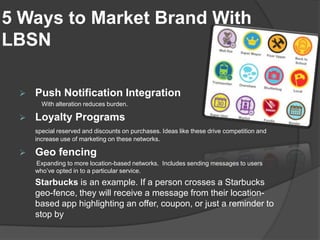 5 Ways to Market Brand With
LBSN

    Push Notification Integration
       With alteration reduces burden.

    Loyalty Programs
     special reserved and discounts on purchases. Ideas like these drive competition and
     increase use of marketing on these networks.

    Geo fencing
     Expanding to more location-based networks. Includes sending messages to users
     who’ve opted in to a particular service.
     Starbucks is an example. If a person crosses a Starbucks
     geo-fence, they will receive a message from their location-
     based app highlighting an offer, coupon, or just a reminder to
     stop by
 