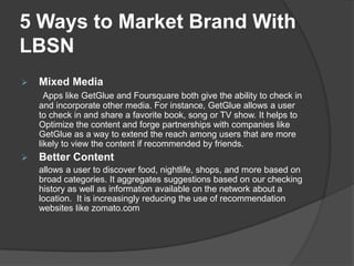5 Ways to Market Brand With
LBSN
   Mixed Media
      Apps like GetGlue and Foursquare both give the ability to check in
    and incorporate other media. For instance, GetGlue allows a user
    to check in and share a favorite book, song or TV show. It helps to
    Optimize the content and forge partnerships with companies like
    GetGlue as a way to extend the reach among users that are more
    likely to view the content if recommended by friends.
   Better Content
    allows a user to discover food, nightlife, shops, and more based on
    broad categories. It aggregates suggestions based on our checking
    history as well as information available on the network about a
    location. It is increasingly reducing the use of recommendation
    websites like zomato.com
 