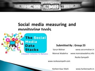 Social media measuring and
monitoring tools

                   Submitted By : Group 23
                Varun Mohan             www.varunmohan.in
                Mannat Wadehra      www.mannatwadehra.info
                                        Rasika Sampath
            www.rasikasampath.com


               Harleen Kaur Wahi        www.harleenwahi.in
 