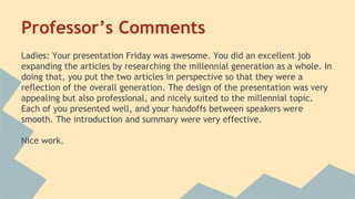 Professor’s Comments 
Ladies: Your presentation Friday was awesome. You did an excellent job 
expanding the articles by researching the millennial generation as a whole. In 
doing that, you put the two articles in perspective so that they were a 
reflection of the overall generation. The design of the presentation was very 
appealing but also professional, and nicely suited to the millennial topic. 
Each of you presented well, and your handoffs between speakers were 
smooth. The introduction and summary were very effective. 
Nice work. 
