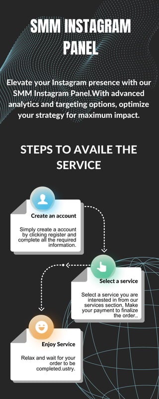 Create an account
Simply create a account
by clicking register and
complete all the required
information.
Select a service
Select a service you are
interested in from our
services section, Make
your payment to finalize
the order..
Enjoy Service
Relax and wait for your
order to be
completed.ustry.
STEPS TO AVAILE THE
SERVICE
Elevate your Instagram presence with our
SMM Instagram Panel.With advanced
analytics and targeting options, optimize
your strategy for maximum impact.
SMM INSTAGRAM
PANEL
 
