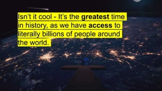Isn’t it cool - It’s the greatest time
in history, as we have access to
literally billions of people around
the world.
 