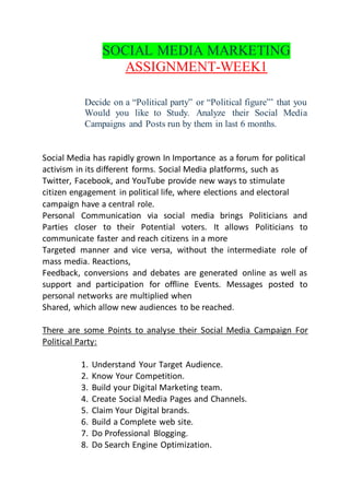 SOCIAL MEDIA MARKETING
ASSIGNMENT-WEEK1
Decide on a “Political party” or “Political figure”’ that you
Would you like to Study. Analyze their Social Media
Campaigns and Posts run by them in last 6 months.
Social Media has rapidly grown In Importance as a forum for political
activism in its different forms. Social Media platforms, such as
Twitter, Facebook, and YouTube provide new ways to stimulate
citizen engagement in political life, where elections and electoral
campaign have a central role.
Personal Communication via social media brings Politicians and
Parties closer to their Potential voters. It allows Politicians to
communicate faster and reach citizens in a more
Targeted manner and vice versa, without the intermediate role of
mass media. Reactions,
Feedback, conversions and debates are generated online as well as
support and participation for offline Events. Messages posted to
personal networks are multiplied when
Shared, which allow new audiences to be reached.
There are some Points to analyse their Social Media Campaign For
Political Party:
1. Understand Your Target Audience.
2. Know Your Competition.
3. Build your Digital Marketing team.
4. Create Social Media Pages and Channels.
5. Claim Your Digital brands.
6. Build a Complete web site.
7. Do Professional Blogging.
8. Do Search Engine Optimization.
 