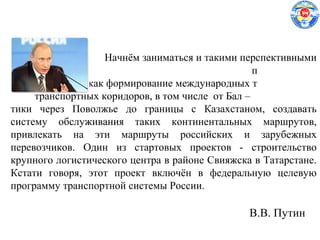 Начнём заниматься и такими перспективными
п
проектами, как формирование международных т
транспортных коридоров, в том числе от Бал –
тики через Поволжье до границы с Казахстаном, создавать
систему обслуживания таких континентальных маршрутов,
привлекать на эти маршруты российских и зарубежных
перевозчиков. Один из стартовых проектов - строительство
крупного логистического центра в районе Свияжска в Татарстане.
Кстати говоря, этот проект включён в федеральную целевую
программу транспортной системы России.
В.В. Путин
 