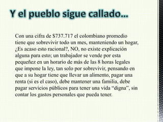 Con una cifra de $737.717 el colombiano promedio
tiene que sobrevivir todo un mes, manteniendo un hogar,
¿Es acaso esto racional?, NO, no existe explicación
alguna para esto; un trabajador se vende por esta
pequeñez en un horario de más de las 8 horas legales
que impone la ley, tan solo por sobrevivir, pensando en
que a su hogar tiene que llevar un alimento, pagar una
renta (si es el caso), debe mantener una familia, debe
pagar servicios públicos para tener una vida “digna”, sin
contar los gastos personales que pueda tener.
 