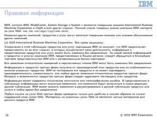 Правовая информация
IBM, логотип IBM, BladeCenter, System Storage и System x являются товарными знаками International Business
Machines Corporation в США и/или других странах. Полный список товарных знаков компании IBM смотрите
на узле Web: www.ibm.com/legal/copytrade.shtml.
Названия других компаний, продуктов и услуг могут являться товарными знаками или знаками обслуживания
других компаний.
(c) 2016 International Business Machines Corporation. Все права защищены.
Упоминание в этой публикации продуктов или услуг корпорации IBM не означает, что IBM предполагает
предоставлять их во всех странах, в которых осуществляет свою деятельность, информация о
предоставлении продуктов или услуг может быть изменена без уведомления. За самой свежей информацией
о продуктах и услугах компании IBM, предоставляемых в Вашем регионе, следует обращаться в ближайшее
торговое представительство IBM или к авторизованным бизнес-партнерам.
Все заявления относительно намерений и перспективных планов IBM могут быть изменены без уведомления.
Информация о продуктах третьих фирм получена от производителей этих продуктов или из опубликованных
анонсов указанных продуктов. IBM не тестировала эти продукты и не может подтвердить
производительность, совместимость, или любые другие заявления относительно продуктов третьих фирм.
Вопросы о возможностях продуктов третьих фирм следует адресовать поставщику этих продуктов.
Информация может содержать технические неточности или типографические ошибки. В представленную в
публикации информацию могут вноситься изменения, эти изменения будут включаться в новые редакции
данной публикации. IBM может вносить изменения в рассматриваемые в данной публикации продукты или
услуги в любое время без уведомления.
Любые ссылки на узлы Web третьих фирм приведены только для удобства и никоим образом не служат
поддержкой этим узлам Web. Материалы на указанных узлах Web не являются частью материалов для
данного продукта IBM.
15 c○ 2016 IBM Corporation
 
