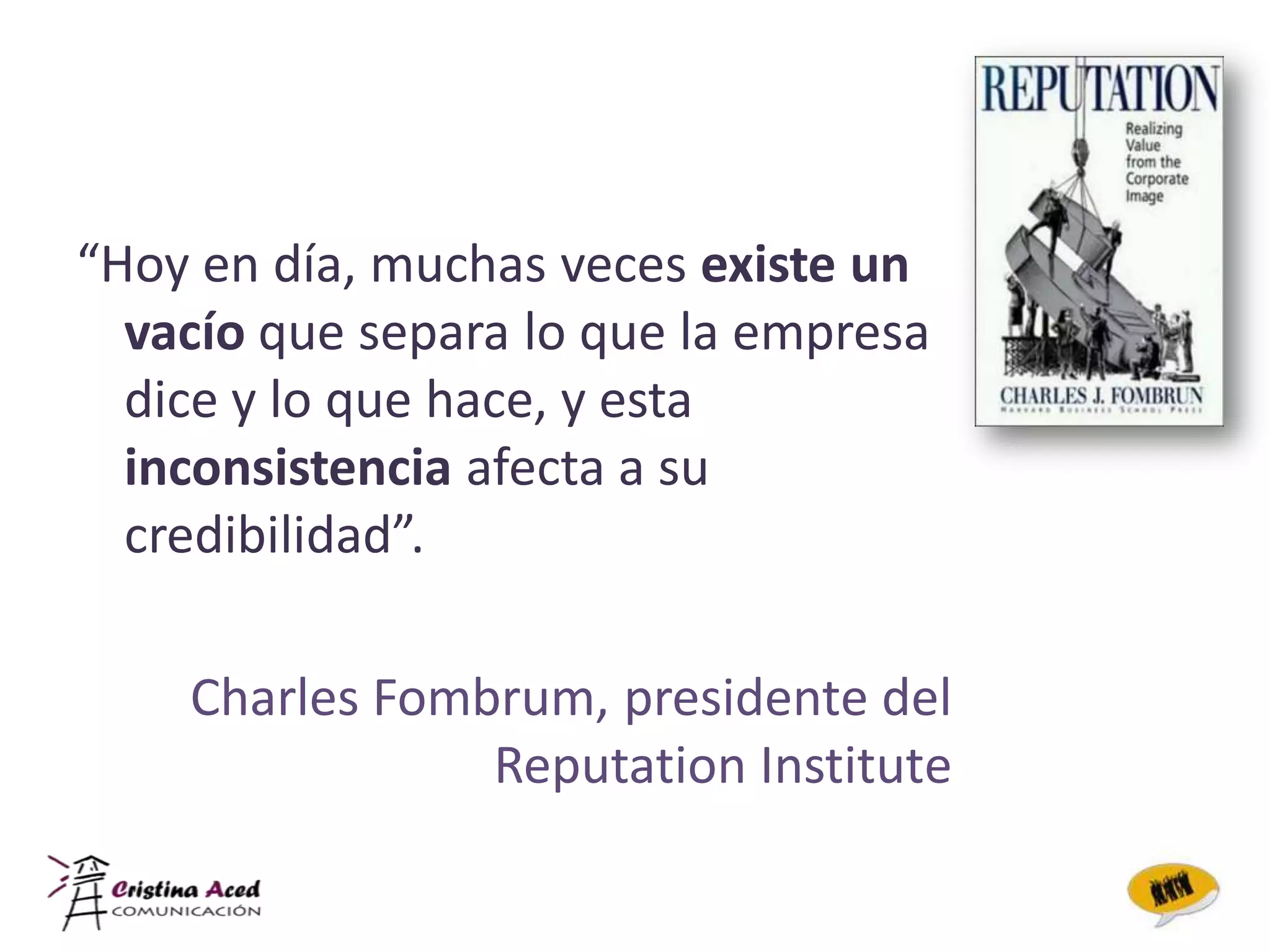 “Hoy en día, muchas veces existe un
  vacío que separa lo que la empresa
  dice y lo que hace, y esta
  inconsistencia afecta a su
  credibilidad”.

    Charles Fombrum, presidente del
                Reputation Institute
 