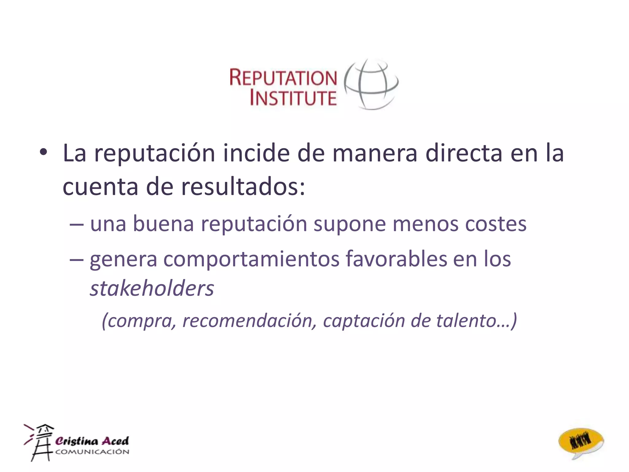 • La reputación incide de manera directa en la
  cuenta de resultados:
  – una buena reputación supone menos costes
  – genera comportamientos favorables en los
    stakeholders
     (compra, recomendación, captación de talento…)
 