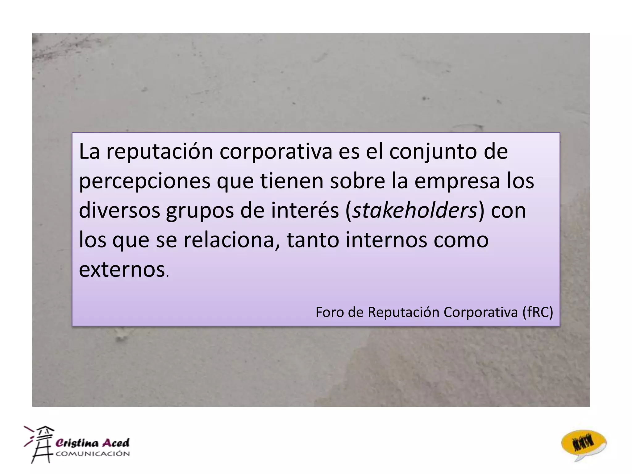 La reputación corporativa es el conjunto de
percepciones que tienen sobre la empresa los
diversos grupos de interés (stakeholders) con
los que se relaciona, tanto internos como
externos.
                       Foro de Reputación Corporativa (fRC)
 