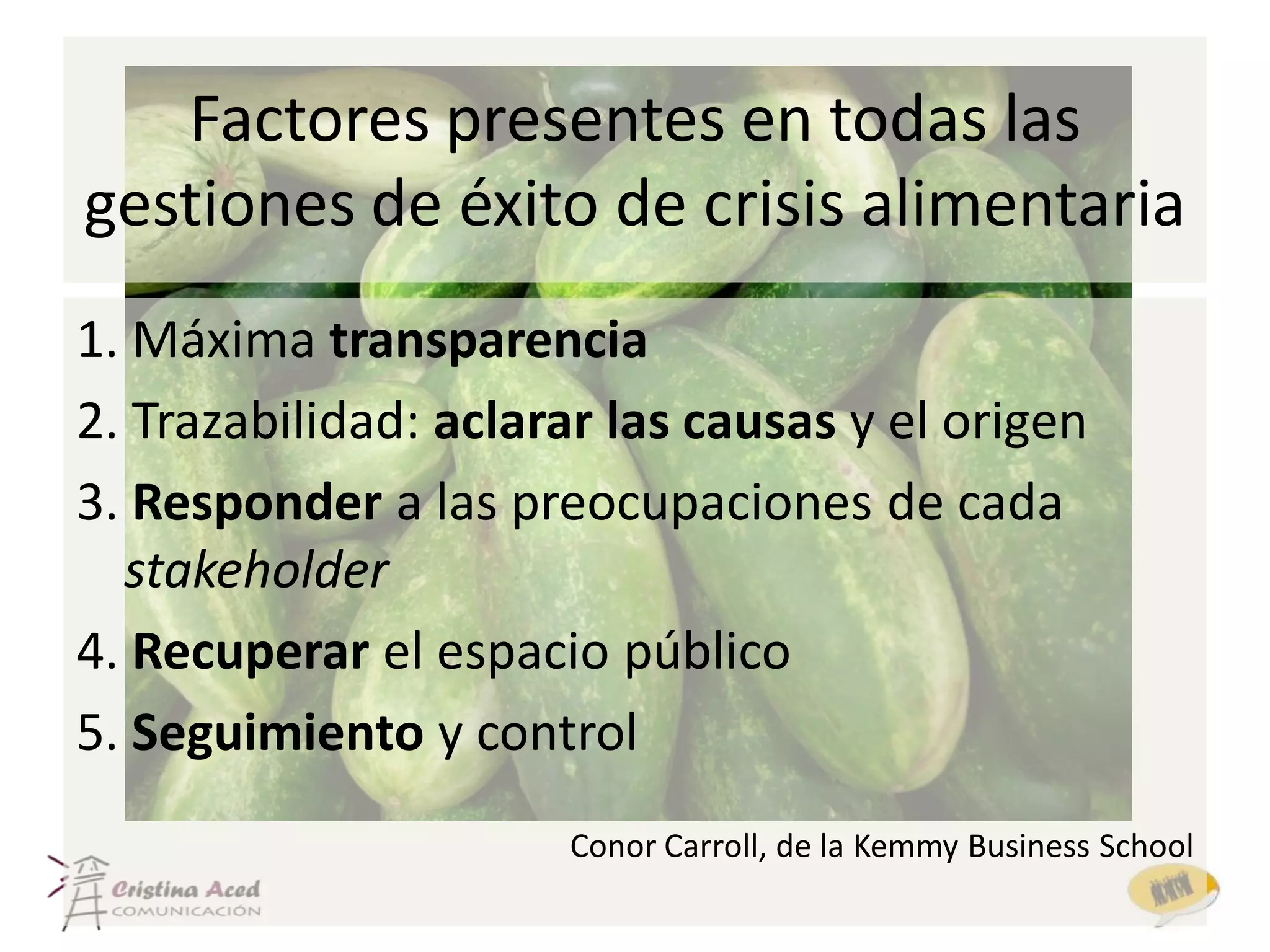 Factores presentes en todas las
gestiones de éxito de crisis alimentaria
1. Máxima transparencia
2. Trazabilidad: aclarar las causas y el origen
3. Responder a las preocupaciones de cada
  stakeholder
4. Recuperar el espacio público
5. Seguimiento y control
                      Conor Carroll, de la Kemmy Business School
 