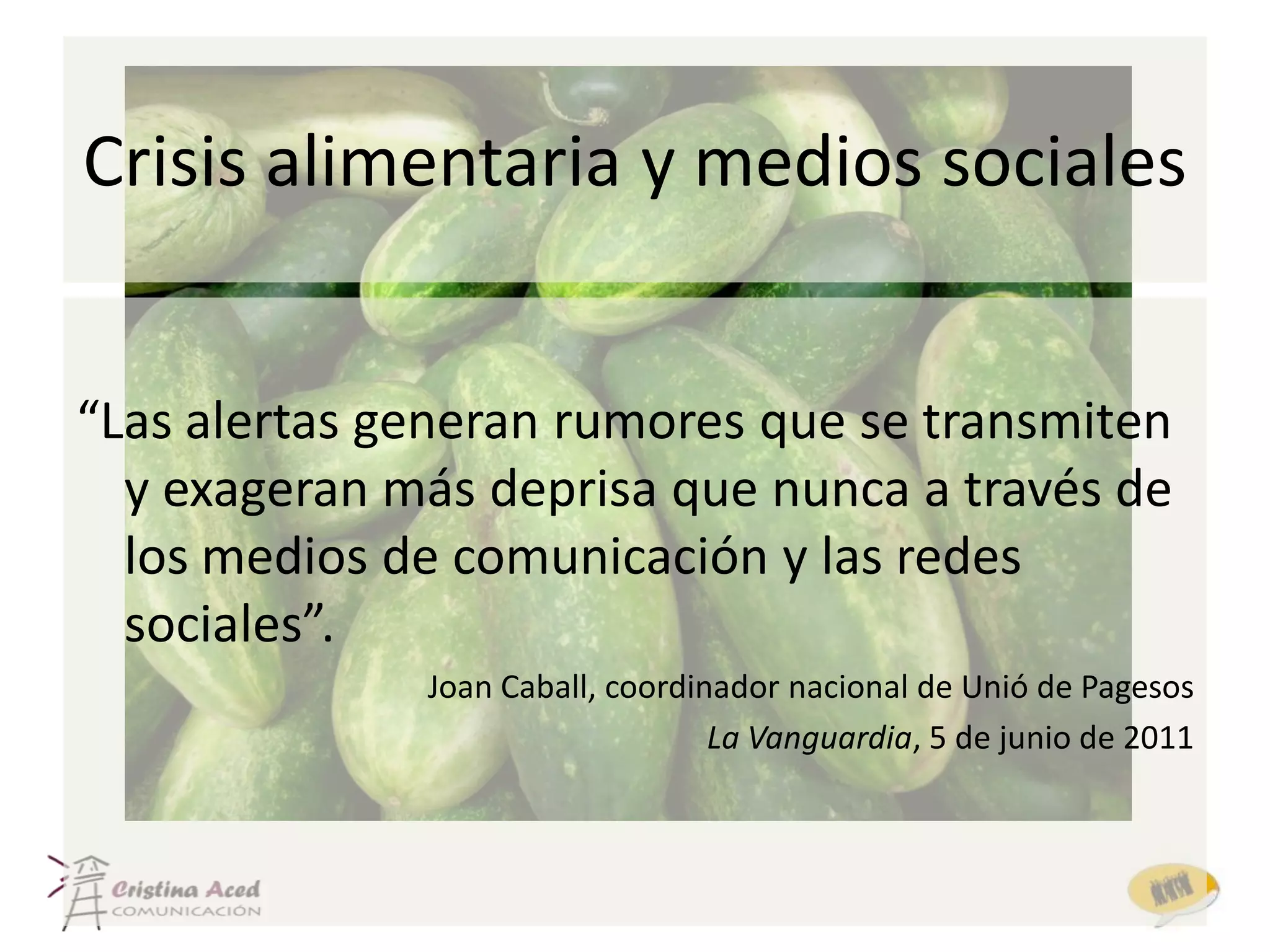 Crisis alimentaria y medios sociales


“Las alertas generan rumores que se transmiten
  y exageran más deprisa que nunca a través de
  los medios de comunicación y las redes
  sociales”.
              Joan Caball, coordinador nacional de Unió de Pagesos
                                  La Vanguardia, 5 de junio de 2011
 