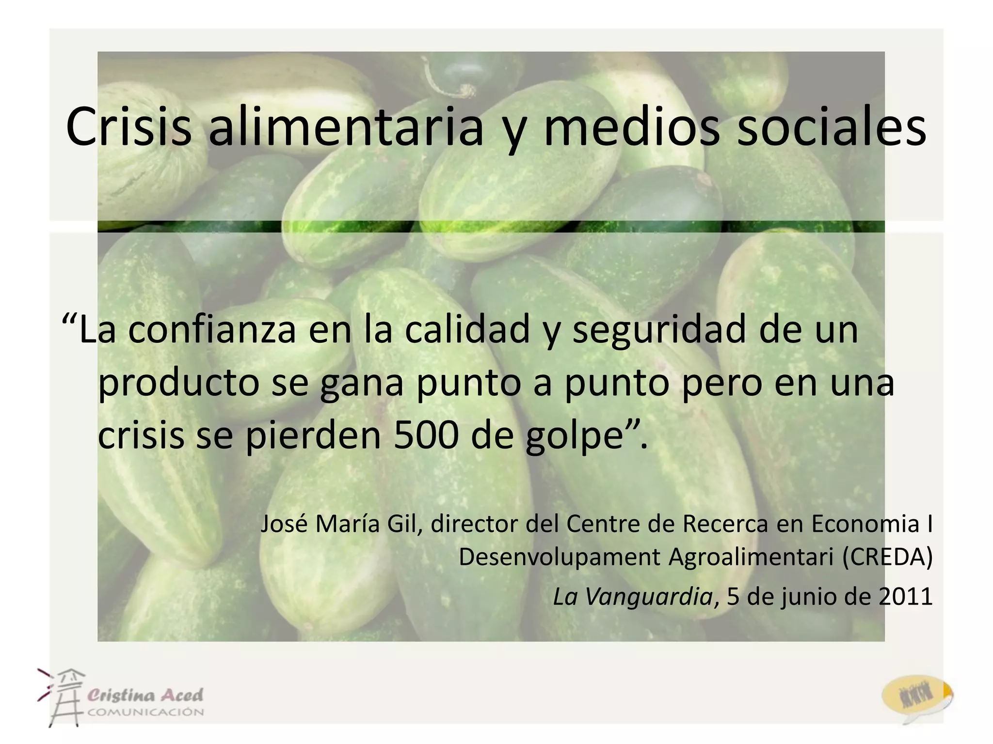 Crisis alimentaria y medios sociales


“La confianza en la calidad y seguridad de un
  producto se gana punto a punto pero en una
  crisis se pierden 500 de golpe”.
          José María Gil, director del Centre de Recerca en Economia I
                             Desenvolupament Agroalimentari (CREDA)
                                     La Vanguardia, 5 de junio de 2011
 