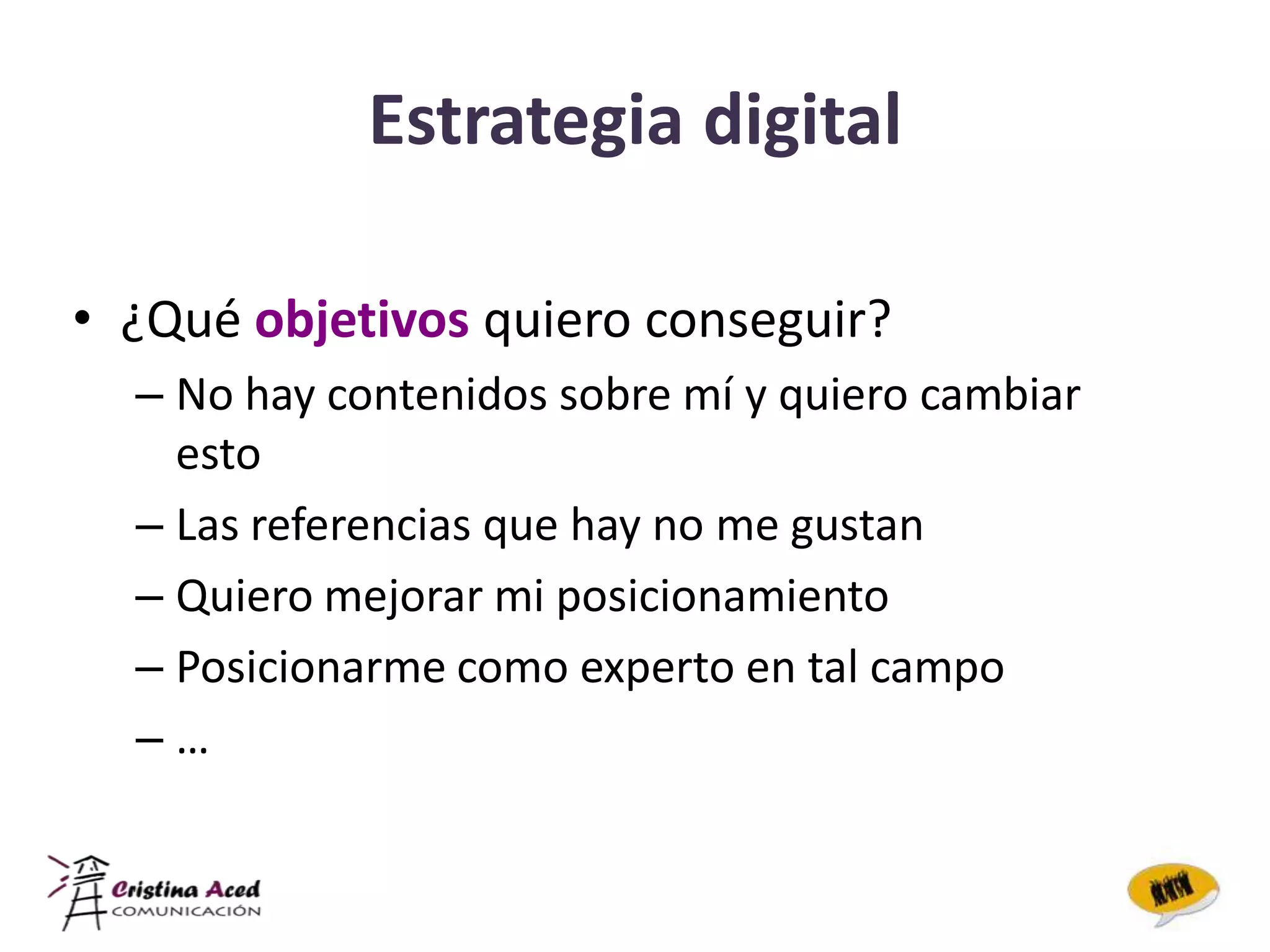 Estrategia digital

• ¿Qué objetivos quiero conseguir?
  – No hay contenidos sobre mí y quiero cambiar
    esto
  – Las referencias que hay no me gustan
  – Quiero mejorar mi posicionamiento
  – Posicionarme como experto en tal campo
  –…
 