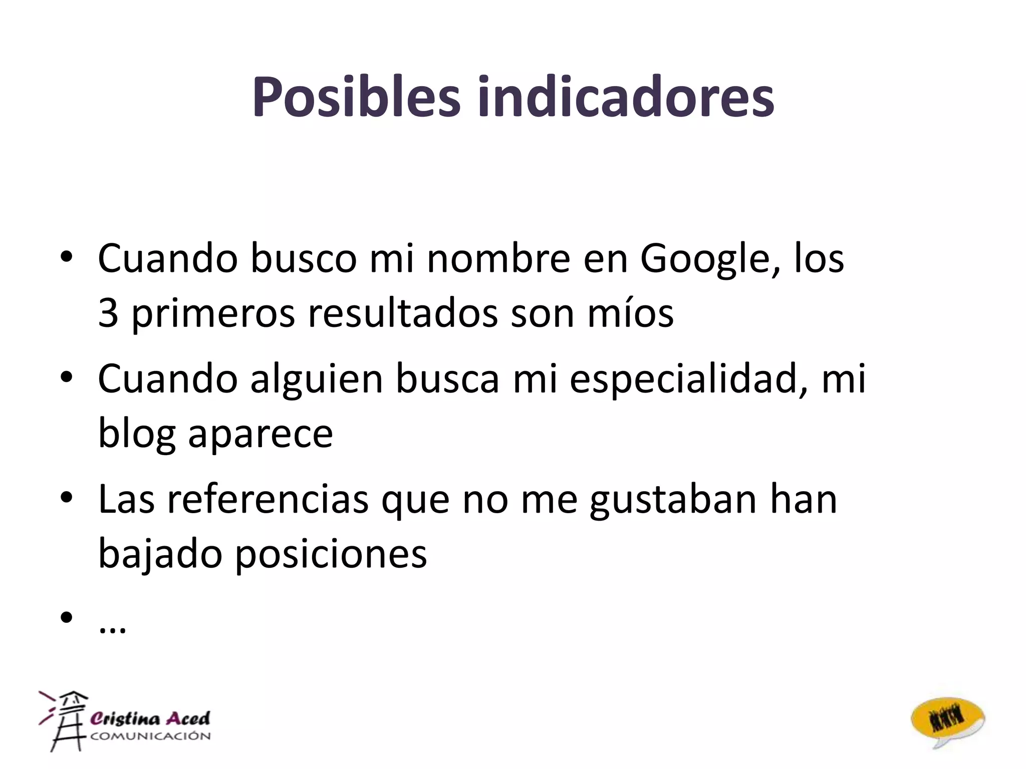 Posibles indicadores

• Cuando busco mi nombre en Google, los
  3 primeros resultados son míos
• Cuando alguien busca mi especialidad, mi
  blog aparece
• Las referencias que no me gustaban han
  bajado posiciones
• …
 