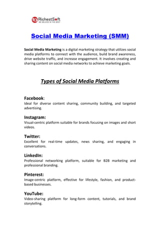 Social Media Marketing (SMM)
Social Media Marketing is a digital marketing strategy that utilizes social
media platforms to connect with the audience, build brand awareness,
drive website traffic, and increase engagement. It involves creating and
sharing content on social media networks to achieve marketing goals.
Types of Social Media Platforms
Facebook:
Ideal for diverse content sharing, community building, and targeted
advertising.
Instagram:
Visual-centric platform suitable for brands focusing on images and short
videos.
Twitter:
Excellent for real-time updates, news sharing, and engaging in
conversations.
LinkedIn:
Professional networking platform, suitable for B2B marketing and
professional branding.
Pinterest:
Image-centric platform, effective for lifestyle, fashion, and product-
based businesses.
YouTube:
Video-sharing platform for long-form content, tutorials, and brand
storytelling.
 