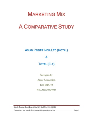 MARKETING MIX

     A COMPARATIVE STUDY



            ASIAN PAINTS INDIA LTD (ROYAL)

                                   &

                           TOTAL (ELF)


                             PREPARED BY:

                          ABHIK TUSHAR DAS

                             EXE-MBA-10

                         ROLL NO: 20104001




Abhik Tushar Das (Exe-MBA-10) Roll No: 20104001
Comments on: abhik.dexe-mba10@spm.pdpu.ac.in      Page 1
 