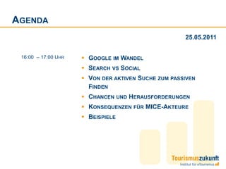 AGENDA
                                                     25.05.2011


 16:00 – 17:00 UHR    GOOGLE IM WANDEL
                      SEARCH VS SOCIAL
                      VON DER AKTIVEN SUCHE ZUM PASSIVEN
                       FINDEN
                      CHANCEN UND HERAUSFORDERUNGEN
                      KONSEQUENZEN FÜR MICE-AKTEURE
                      BEISPIELE
 