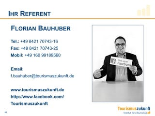 IHR REFERENT

     FLORIAN BAUHUBER
     Tel.: +49 8421 70743-16
     Fax: +49 8421 70743-25
     Mobil: +49 160 99189560


     Email:
     f.bauhuber@tourismuszukunft.de


     www.tourismuszukunft.de
     http://www.facebook.com/
     Tourismuszukunft
53
 