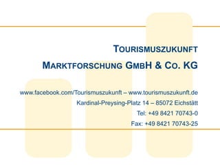TOURISMUSZUKUNFT
       MARKTFORSCHUNG GMBH & CO. KG

www.facebook.com/Tourismuszukunft – www.tourismuszukunft.de
                  Kardinal-Preysing-Platz 14 – 85072 Eichstätt
                                       Tel: +49 8421 70743-0
                                     Fax: +49 8421 70743-25
 