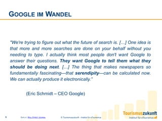 GOOGLE IM WANDEL


    "We're trying to figure out what the future of search is. […] One idea is
    that more and more searches are done on your behalf without you
    needing to type. I actually think most people don't want Google to
    answer their questions. They want Google to tell them what they
    should be doing next. […] The thing that makes newspapers so
    fundamentally fascinating—that serendipity—can be calculated now.
    We can actually produce it electronically.”


               (Eric Schmidt – CEO Google)




9        QUELLE: W ALL STREET JOURNAL   © Tourismuszukunft – Institut für eTourismus
 