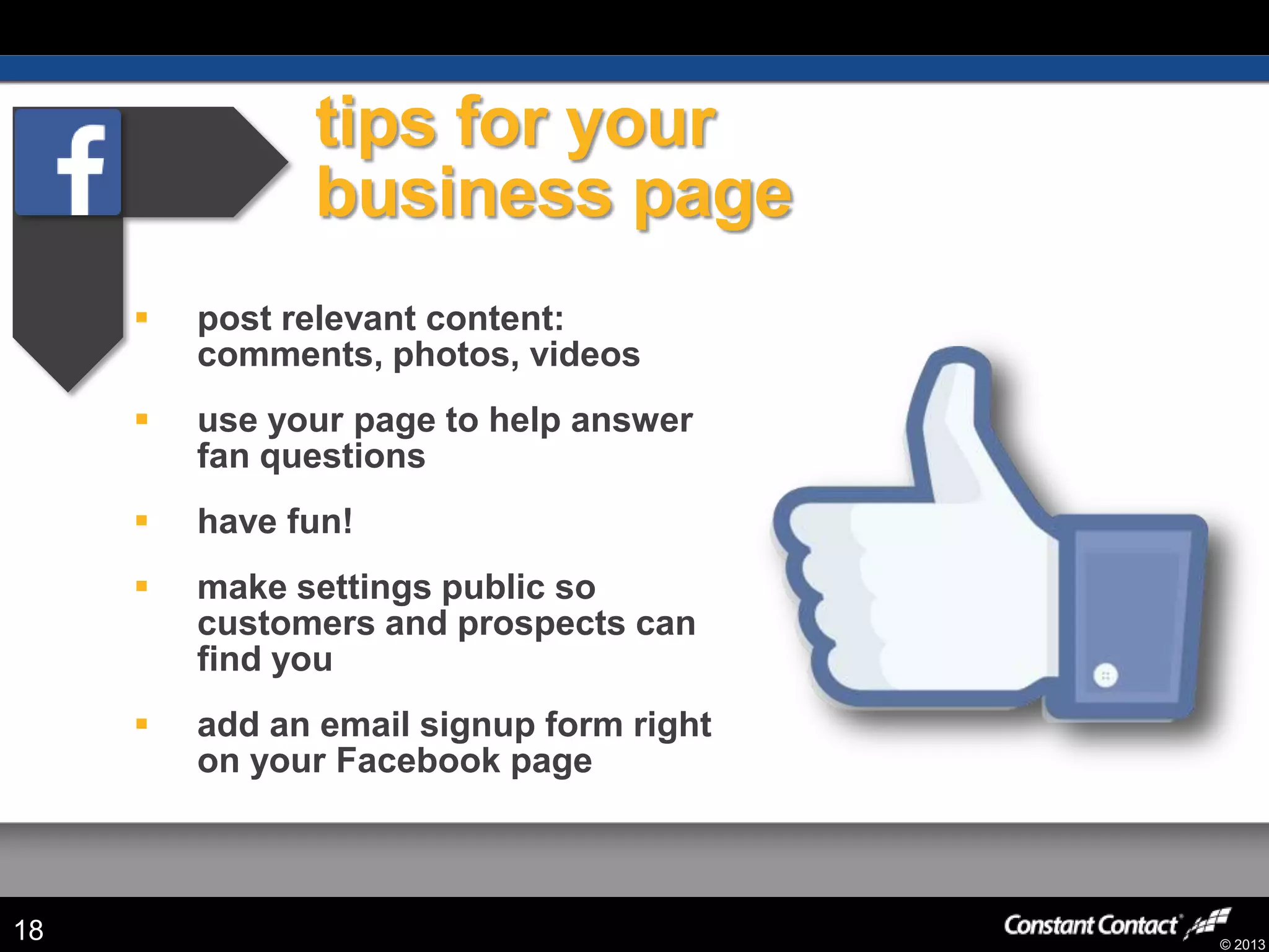 © 2013
tips for your
business page
 post relevant content:
comments, photos, videos
 use your page to help answer
fan questions
 have fun!
 make settings public so
customers and prospects can
find you
 add an email signup form right
on your Facebook page
18
 