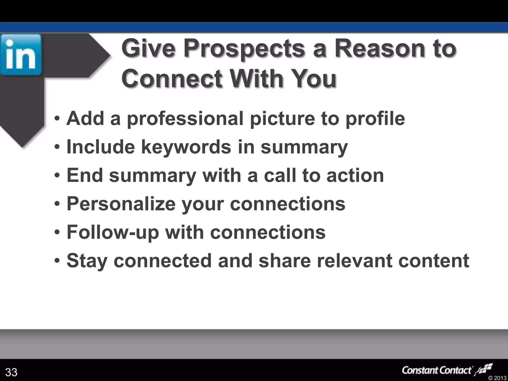 © 2013
Give Prospects a Reason to
Connect With You
• Add a professional picture to profile
• Include keywords in summary
• End summary with a call to action
• Personalize your connections
• Follow-up with connections
• Stay connected and share relevant content
33
 