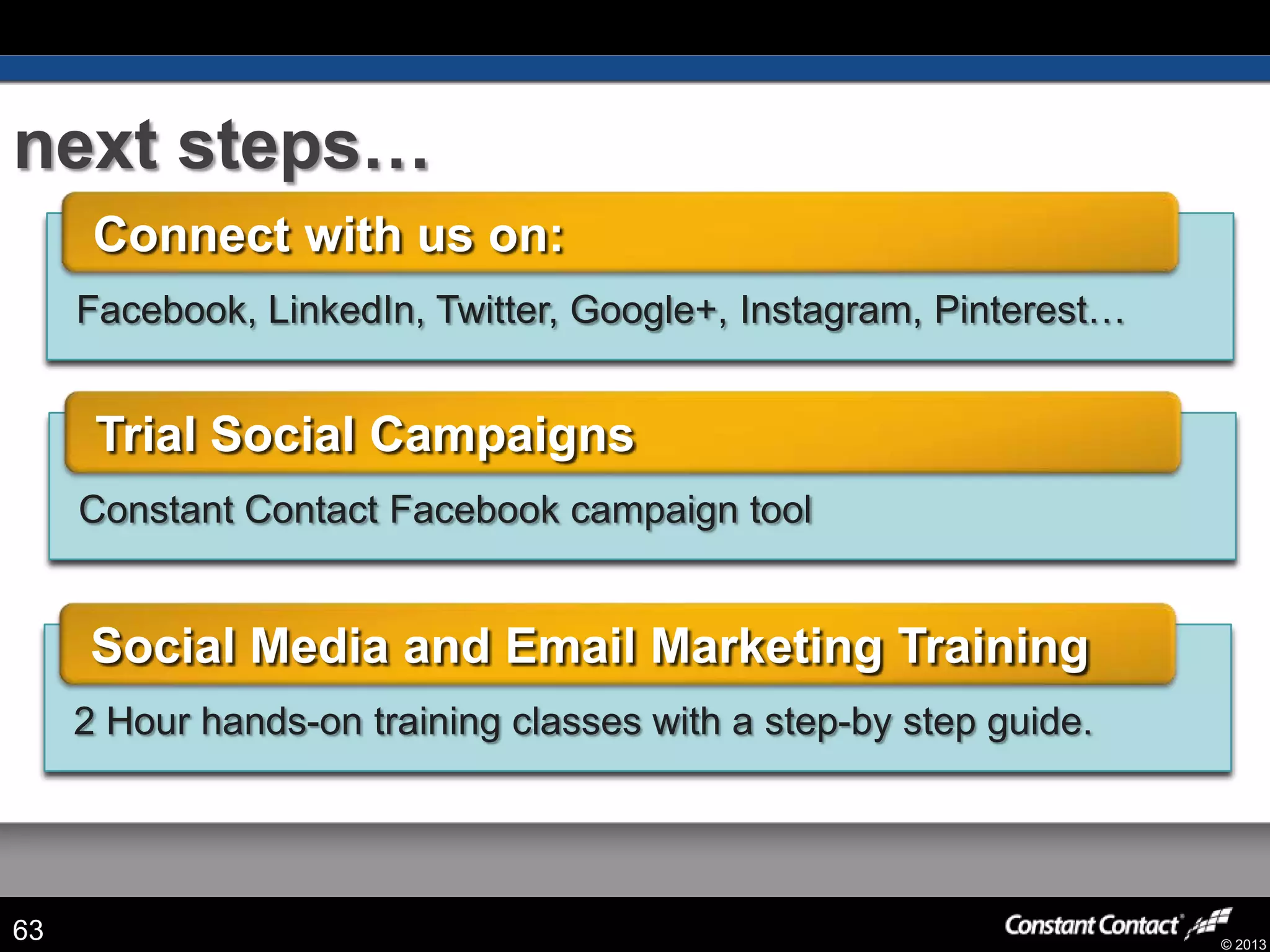 © 2013
next steps…
63
2 Hour hands-on training classes with a step-by step guide.
Social Media and Email Marketing Training
Constant Contact Facebook campaign tool
Trial Social Campaigns
Facebook, LinkedIn, Twitter, Google+, Instagram, Pinterest…
Connect with us on:
 