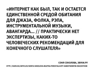 «ИНТЕРНЕТ КАК БЫЛ, ТАК И ОСТАЕТСЯ
ЕДИНСТВЕННОЙ СРЕДОЙ ОБИТАНИЯ
ДЛЯ ДЖАЗА, ФОЛКА, РЭПА,
ИНСТРУМЕНТАЛЬНОЙ МУЗЫКИ,
АВАНГАРДА... // ПРАКТИЧЕСКИ НЕТ
ЭКСПЕРТИЗЫ, КАКИХ-ТО
ЧЕЛОВЕЧЕСКИХ РЕКОМЕНДАЦИЙ ДЛЯ
КОНЕЧНОГО СЛУШАТЕЛЯ»

                                                    СОНЯ СОКОЛОВА, ЗВУКИ.РУ
HTTP://KURS.RU/ARTICLES/SONYA-SOKOLOVA-MUZYKA-PERESTALA-BYT-SAMOTSENNYM-ISKUSSTVOM
 