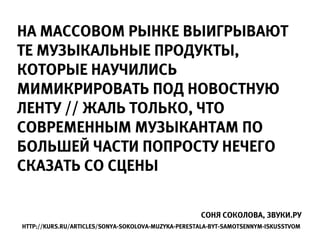 НА МАССОВОМ РЫНКЕ ВЫИГРЫВАЮТ
ТЕ МУЗЫКАЛЬНЫЕ ПРОДУКТЫ,
КОТОРЫЕ НАУЧИЛИСЬ
МИМИКРИРОВАТЬ ПОД НОВОСТНУЮ
ЛЕНТУ // ЖАЛЬ ТОЛЬКО, ЧТО
СОВРЕМЕННЫМ МУЗЫКАНТАМ ПО
БОЛЬШЕЙ ЧАСТИ ПОПРОСТУ НЕЧЕГО
СКАЗАТЬ СО СЦЕНЫ

                                                    СОНЯ СОКОЛОВА, ЗВУКИ.РУ
HTTP://KURS.RU/ARTICLES/SONYA-SOKOLOVA-MUZYKA-PERESTALA-BYT-SAMOTSENNYM-ISKUSSTVOM
 