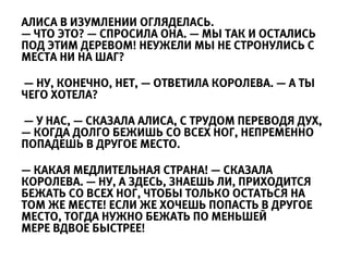 АЛИСА В ИЗУМЛЕНИИ ОГЛЯДЕЛАСЬ.
— ЧТО ЭТО? — СПРОСИЛА ОНА. — МЫ ТАК И ОСТАЛИСЬ
ПОД ЭТИМ ДЕРЕВОМ! НЕУЖЕЛИ МЫ НЕ СТРОНУЛИСЬ С
МЕСТА НИ НА ШАГ?

— НУ, КОНЕЧНО, НЕТ, — ОТВЕТИЛА КОРОЛЕВА. — А ТЫ
ЧЕГО ХОТЕЛА?

— У НАС, — СКАЗАЛА АЛИСА, С ТРУДОМ ПЕРЕВОДЯ ДУХ,
— КОГДА ДОЛГО БЕЖИШЬ СО ВСЕХ НОГ, НЕПРЕМЕННО
ПОПАДЕШЬ В ДРУГОЕ МЕСТО.

— КАКАЯ МЕДЛИТЕЛЬНАЯ СТРАНА! — СКАЗАЛА
КОРОЛЕВА. — НУ, А ЗДЕСЬ, ЗНАЕШЬ ЛИ, ПРИХОДИТСЯ
БЕЖАТЬ СО ВСЕХ НОГ, ЧТОБЫ ТОЛЬКО ОСТАТЬСЯ НА
ТОМ ЖЕ МЕСТЕ! ЕСЛИ ЖЕ ХОЧЕШЬ ПОПАСТЬ В ДРУГОЕ
МЕСТО, ТОГДА НУЖНО БЕЖАТЬ ПО МЕНЬШЕЙ
МЕРЕ ВДВОЕ БЫСТРЕЕ!
 