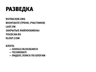 РАЗВЕДКА
RUTRACKER.ORG
ВКОНТАКТЕ (ТРЕКИ, УЧАСТНИКИ)
LAST.FM
ЗАКРЫТЫЕ ФАЙЛООБМЕНЫ
YOUSCAN.RU
KLOUT.COM

БЛОГИ:
  — GOOGLE BLOGSEARCH
  — TECHNORATI
  — ЯНДЕКС.ПОИСК ПО БЛОГАМ
 