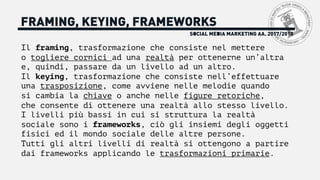 FRAMING, KEYING, FRAMEWORKS
Il framing, trasformazione che consiste nel mettere
o togliere cornici ad una realtà per ottenerne un’altra
e, quindi, passare da un livello ad un altro.
Il keying, trasformazione che consiste nell’effettuare
una trasposizione, come avviene nelle melodie quando
si cambia la chiave o anche nelle figure retoriche,
che consente di ottenere una realtà allo stesso livello.
I livelli più bassi in cui si struttura la realtà
sociale sono i frameworks, ciò gli insiemi degli oggetti
fisici ed il mondo sociale delle altre persone.
Tutti gli altri livelli di realtà si ottengono a partire
dai frameworks applicando le trasformazioni primarie.
SOCIAL MEDIA MARKETING AA. 2017/2018
 