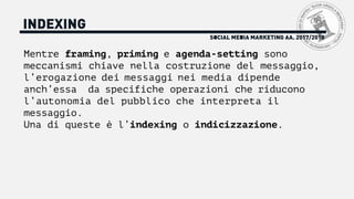 SOCIAL MEDIA MARKETING AA. 2017/2018
INDEXING
Mentre framing, priming e agenda-setting sono
meccanismi chiave nella costruzione del messaggio,
l’erogazione dei messaggi nei media dipende
anch’essa da specifiche operazioni che riducono
l’autonomia del pubblico che interpreta il
messaggio.
Una di queste è l’indexing o indicizzazione.
 