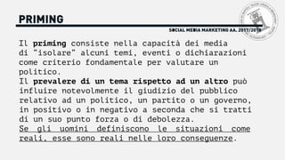 SOCIAL MEDIA MARKETING AA. 2017/2018
PRIMING
Il priming consiste nella capacità dei media
di “isolare” alcuni temi, eventi o dichiarazioni
come criterio fondamentale per valutare un
politico.
Il prevalere di un tema rispetto ad un altro può
influire notevolmente il giudizio del pubblico
relativo ad un politico, un partito o un governo,
in positivo o in negativo a seconda che si tratti
di un suo punto forza o di debolezza.
Se gli uomini definiscono le situazioni come
reali, esse sono reali nelle loro conseguenze.
 