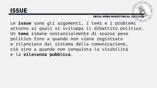 SOCIAL MEDIA MARKETING AA. 2017/2018
ISSUE
Le issue sono gli argomenti, i temi e i problemi
attorno ai quali si sviluppa il dibattito politico.
Un tema rimane sostanzialmente di scarso peso
politico fino a quando non viene registrato
e rilanciato dal sistema della comunicazione,
ciò sino a quando non conquista la visibilità
e la rilevanza pubblica.
 