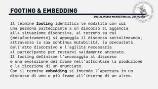 SOCIAL MEDIA MARKETING AA. 2017/2018
FOOTING & EMBEDDING
Il termine footing identifica le modalità con cui
una persona partecipante a un discorso si aggancia
alla situazione discorsiva, al terreno su cui
(metaforicamente) si appoggia il discorso sottolineando,
attraverso la sua continua mutabilità, la precarietà
dell’atto discorsivo e l’agilità necessaria
al partecipante per restarvi saldamente ancorato.
Il footing definisce l’ancoraggio al discorso
e una evoluzione dei frame nell’affrontare la produzione
e la ricezione di un enunciato.
Con il termine embedding si intende l’apertura in un
discorso di uno o più frame all’interno di un altro.
 