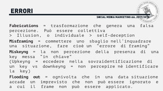 SOCIAL MEDIA MARKETING AA. 2017/2018
ERRORI
Fabrications = trasformazione che genera una falsa
percezione. Può essere collettiva
> Illusion, o individuale > self-deception
Misframing = commettere uno sbaglio nell’inquadrare
una situazione, fare cioè un “errore di framing”
Miskeyng = la non percezione della presenza di una
key messa “in chiave”
(Upkeyng = eccedere nella sovraidentificazione di
un key vs downkeyng = non percepire nè identificare
la key)
Flooding out = ognivolta che in una data situazione
accade un imprevisto che non può essere ignorato e
a cui il frame non può essere applicato.
 