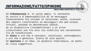 SOCIAL MEDIA MARKETING AA. 2017/2018
INFORMAZIONE/FATTO/OPINIONE
Un’informazione è, in senso ampio, il contenuto
di novità e d’imprevedibilità di un messaggio
intercorrente fra sistemi in relazione; anche, ciascuno
dei segnali (costituenti un messaggio) che può essere
inviato, secondo un determinato codice,
da un dispositivo (trasmettitore) a un altro
(ricevitore) ove tra essi sia stabilita una conveniente
via di trasmissione.
Un fatto è ciò che è concreto, verificato, contrapposto
a ciò che è generico, frutto di sole parole.
Un’opinione è un’idea, un giudizio individuale, un punto
di vista soggettivo.
 