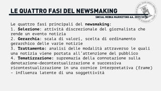 SOCIAL MEDIA MARKETING AA. 2017/2018
LE QUATTRO FASI DEL NEWSMAKING
Le quattro fasi principali del newsmaking:
1. Selezione: attività discrezionale del giornalista che
rende un evento notizia
2. Gerarchia: scala di valori, scelta di ordinamento
gerarchico delle varie notizie
3. Trattamento: analisi delle modalità attraverso le quali
una notizia viene portata all’attenzione del pubblico
4. Tematizzazione: supremazia della connotazione sulla
denotazione-decontestualizzazione e successiva
ricontestualizzazione in una cornice interpretativa (frame)
- influenza latente di una soggettività
 