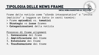 SOCIAL MEDIA MARKETING AA. 2017/2018
TIPOLOGIA DELLE NEWS FRAME
Frame delle notizie come “sfondo interpretativo” o “invito
implicito” a leggere un fatto in certi termini:
> Frame episodici vs. tematici
> Strategic vs issue frames
> Categorizzazioni della notizia
Processo di frame alignment
1. Connessione dei frame
2. Amplificazione dei frame
3. Estensione dei frame
4. Trasformazione dei frame
 