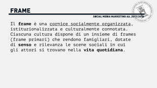 FRAME
Il frame è una cornice socialmente organizzata,
istituzionalizzata e culturalmente connotata.
Ciascuna cultura dispone di un insieme di frames
(frame primari) che rendono famigliari, dotate
di senso e rilevanza le scene sociali in cui
gli attori si trovano nella vita quotidiana.
SOCIAL MEDIA MARKETING AA. 2017/2018
 