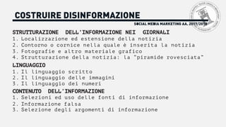 SOCIAL MEDIA MARKETING AA. 2017/2018
COSTRUIRE DISINFORMAZIONE
STRUTTURAZIONE DELL’INFORMAZIONE NEI GIORNALI
1. Localizzazione ed estensione della notizia
2. Contorno o cornice nella quale è inserita la notizia
3. Fotografie e altro materiale grafico
4. Strutturazione della notizia: la “piramide rovesciata”
LINGUAGGIO
1. Il linguaggio scritto
2. Il linguaggio delle immagini
3. Il linguaggio dei numeri
CONTENUTO DELL’INFORMAZIONE
1. Selezioni ed uso delle fonti di informazione
2. Informazione falsa
3. Selezione degli argomenti di informazione
 