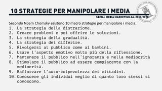 SOCIAL MEDIA MARKETING AA. 2017/2018
10 STRATEGIE PER MANIPOLARE I MEDIA
Secondo	Noam	Chomsky	esistono	10	macro	strategie	per	manipolare	i	media:
1. La strategia della distrazione.
2. Creare problemi e poi offrire le soluzioni.
3. La strategia della gradualità.
4. La strategia del differire.
5. Rivolgersi al pubblico come ai bambini.
6. Usare l’aspetto emotivo molto più della riflessione.
7. Mantenere il pubblico nell’ignoranza e nella mediocrità
8. Stimolare il pubblico ad essere compiacente con la
mediocrità.
9. Rafforzare l’auto-colpevolezza dei cittadini.
10. Conoscere gli individui meglio di quanto loro stessi si
conoscono.
 