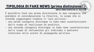 SOCIAL MEDIA MARKETING AA. 2017/2018
TIPOLOGIA DI FAKE NEWS (prima distinzione)
È possibile fare una prima distinzione in due categorie che
prendono in considerazione la finalità, lo scopo che si
intende raggiungere tramite il loro utilizzo:
- una prima categoria distingue le fake news caratterizzate
dallo scopo di realizzare un profitto;
- una seconda categoria distingue le fake news caratterizzate
dallo scopo di influenzare gli individui e pertanto
rientrano nelle azioni di propaganda politica.
 
