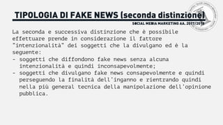 SOCIAL MEDIA MARKETING AA. 2017/2018
TIPOLOGIA DI FAKE NEWS (seconda distinzione)
La seconda e successiva distinzione che è possibile
effettuare prende in considerazione il fattore
“intenzionalità” dei soggetti che la divulgano ed è la
seguente:
- soggetti che diffondono fake news senza alcuna
intenzionalità e quindi inconsapevolmente;
- soggetti che divulgano fake news consapevolmente e quindi
perseguendo la finalità dell’inganno e rientrando quindi
nella più general tecnica della manipolazione dell’opinione
pubblica.
 